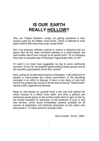 IS OUR EARTH
               REALLY HOLLOW?
Why are “Hollow Earthers” simply not getting anywhere in their
sincere quest for the fabled “Inner Earth”, which is believed to exist
within Earth’s 800-miles thick outer crustal shell?

Can it be because orthodox science is correct in believing that our
planet (like all the other terrestrial planets) is a solid-crusted and
semi-molten ball of rock, through to its central core? Or is it because
they have no possible way of knowing if it is actually solid, or not?

Or could it, as many have suggested, be due to some world-wide
secretive “Cover-Up” by powerful global political power groups and all
the scientific organizations which they control?

Here, acting as an alternative-science investigator, I will endeavour to
present a even-handed but critical examination of the prevailing
concepts in an effort to discover if there is any basis of real truth
behind the present-day revival of all the time-honoured “Hollow Earth”
reports,myths, legends and theories.

Read on and decide for yourself what is the real truth behind the
whole concept of a hollow inner earth, and what a political and
mercenary power-group on the surface might stand to gain or lose by
the honest revelation or admission of the existence of such a vast
new territory, which would immediately become available for all
manner of exploitation and territorial annexation by the nation who
discovered it - if it were proved to actually exist!


                                         Gerry Forster. 18 Oct., 2000


                                   1
 