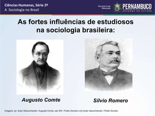 Ciências Humanas, Série 2º 
A Sociologia no Brasil 
As fortes influências de estudiosos 
na sociologia brasileira: 
Augusto Comte Sílvio Romero 
Imagens: (a) Autor Desconhecido / Auguste Comte, séc XIX / Public Domain e (b) Autor desconhecido / Public Domain. 
 