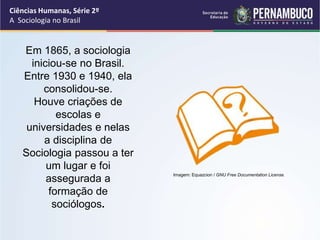 Ciências Humanas, Série 2º 
A Sociologia no Brasil 
Em 1865, a sociologia 
iniciou-se no Brasil. 
Entre 1930 e 1940, ela 
consolidou-se. 
Houve criações de 
escolas e 
universidades e nelas 
a disciplina de 
Sociologia passou a ter 
um lugar e foi 
assegurada a 
formação de 
sociólogos. 
Imagem: Equazcion / GNU Free Documentation License. 
 