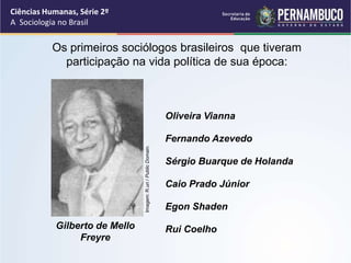Ciências Humanas, Série 2º 
A Sociologia no Brasil 
Os primeiros sociólogos brasileiros que tiveram 
participação na vida política de sua época: 
Gilberto de Mello 
Freyre 
Oliveira Vianna 
Fernando Azevedo 
Imagem: R.uri / Public Domain. 
Sérgio Buarque de Holanda 
Caio Prado Júnior 
Egon Shaden 
Rui Coelho 
 