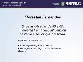 Ciências Humanas, Série 2º 
A Sociologia no Brasil 
Florestan Fernandes 
Entre as décadas de 50 e 60, 
Florestan Fernandes influenciou 
bastante a sociologia brasileira. 
Algumas de suas obras: 
• A revolução burguesa no Brasil. 
• A integração do Negro na Sociedade de 
Classes 
 