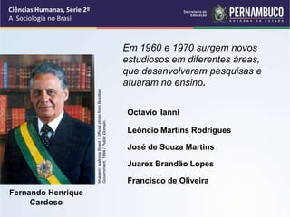 Ciências Humanas, Série 2º 
A Sociologia no Brasil 
Em 1960 e 1970 surgem novos 
estudiosos em diferentes áreas, 
que desenvolveram pesquisas e 
atuaram no ensino. 
Octavio Ianni 
Fernando Henrique 
Cardoso 
José de Souza Martins 
Francisco de Oliveira 
Imagem: Agência Brasil / Official photo from Brazilian 
Government, 1994 / Public Domain. 
Leôncio Martins Rodrigues 
Juarez Brandão Lopes 
 