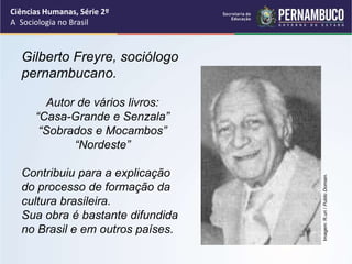 Ciências Humanas, Série 2º 
A Sociologia no Brasil 
Gilberto Freyre, sociólogo 
pernambucano. 
Autor de vários livros: 
“Casa-Grande e Senzala” 
“Sobrados e Mocambos” 
“Nordeste” 
Contribuiu para a explicação 
do processo de formação da 
cultura brasileira. 
Sua obra é bastante difundida 
no Brasil e em outros países. 
Imagem: R.uri / Public Domain. 
 