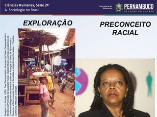 Ciências Humanas, Série 2º 
A Sociologia no Brasil 
Imagens: (a) Amcaja / GNU Free Documentation Licensee (b) Valter Campanato/Abr / 
Ministra da Promoção da Igualdade Racial, Matilde Ribeiro, participa da abertura da 
Conferência Regional das Américas sobre os Avanços do Plano de Ação contra o 
Racismo, a Discriminaçâo Racial, a Xenofobia e Intolerâncias Correlatas / Creative 
Commons Attribution 3.0 Brazil. 
VIOLÊNCIA 
EXPLORAÇÃO PRECONCEITO 
RACIAL 
 