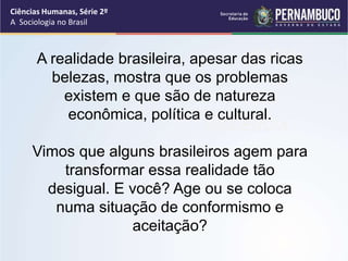 Ciências Humanas, Série 2º 
A Sociologia no Brasil 
A realidade brasileira, apesar dRasA rCicIAasL 
belezas, mostra que os problemas 
existem e que são de natureza 
econômica, política e cultural. 
VIOLÊNCIA 
Vimos que alguns brasileiros agem para 
transformar essa realidade tão 
desigual. E você? Age ou se coloca 
numa situação de conformismo e 
aceitação? 
 