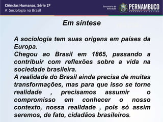 Ciências Humanas, Série 2º 
A Sociologia no Brasil 
Em síntese RACIAL 
A sociologia tem suas origens em países da 
Europa. 
Chegou ao Brasil em 1865, passando a 
contribuir com reflexões VIOLÊNCIA 
sobre a vida na 
sociedade brasileira. 
A realidade do Brasil ainda precisa de muitas 
transformações, mas para que isso se torne 
realidade , precisamos assumir o 
compromisso em conhecer o nosso 
contexto, nossa realidade , pois só assim 
seremos, de fato, cidadãos brasileiros. 
 