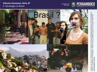 Ciências Humanas, Série 2º 
A Sociologia no Brasil 
Brasil ? 
Imagem: (a), (b) e (c) Andréa Farias / Creative Commons Atribuição-Partilha nos Termos da Mesma 
Licença 2.0 Genérica, (d) chensiyuan / GNU Free Documetation License e (e) Fiskot / GNU Free 
Documentation License. 
 