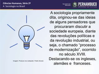 Ciências Humanas, Série 2º 
A Sociologia no Brasil 
A sociologia propriamente 
dita, originou-se das ideias 
de alguns pensadores que 
procuraram discutir a 
sociedade europeia, diante 
das revoluções políticas e 
da revolução industrial, ou 
seja, o chamado “processo 
de modernização”, ocorrido 
no século XVIII. 
Destacando-se os ingleses, 
alemães e franceses. 
Imagem: Producer at ar.wikipedia / Public Domain. 
 