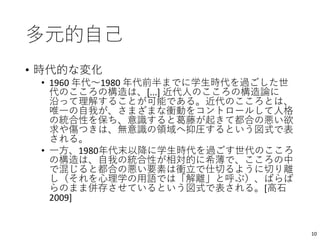 多元的自己
• 時代的な変化
• 1960 年代〜1980 年代前半までに学生時代を過ごした世
代のこころの構造は、[...] 近代人のこころの構造論に
沿って理解することが可能である。近代のこころとは、
唯一の自我が、さまざまな衝動をコントロールして人格
の統合性を保ち、意識すると葛藤が起きて都合の悪い欲
求や傷つきは、無意識の領域へ抑圧するという図式で表
される。
• 一方、1980年代末以降に学生時代を過ごす世代のこころ
の構造は、自我の統合性が相対的に希薄で、こころの中
で混じると都合の悪い要素は衝立で仕切るように切り離
し（それを心理学の用語では「解離」と呼ぶ）、ばらば
らのまま併存させているという図式で表される。[高石
2009]
10
 