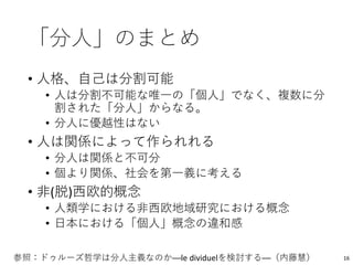 「分人」のまとめ
• 人格、自己は分割可能
• 人は分割不可能な唯一の「個人」でなく、複数に分
割された「分人」からなる。
• 分人に優越性はない
• 人は関係によって作られれる
• 分人は関係と不可分
• 個より関係、社会を第一義に考える
• 非(脱)西欧的概念
• 人類学における非西欧地域研究における概念
• 日本における「個人」概念の違和感
参照：ドゥルーズ哲学は分人主義なのか──le dividuelを検討する──（内藤慧） 16
 
