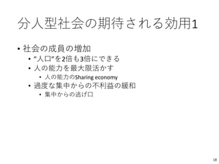 分人型社会の期待される効用1
• 社会の成員の増加
• ”人口”を2倍も3倍にできる
• 人の能力を最大限活かす
• 人の能力のSharing economy
• 過度な集中からの不利益の緩和
• 集中からの逃げ口
18
 