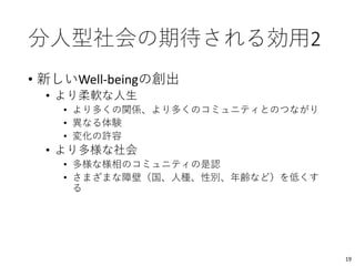 分人型社会の期待される効用2
• 新しいWell-beingの創出
• より柔軟な人生
• より多くの関係、より多くのコミュニティとのつながり
• 異なる体験
• 変化の許容
• より多様な社会
• 多様な様相のコミュニティの是認
• さまざまな障壁（国、人種、性別、年齢など）を低くす
る
19
 