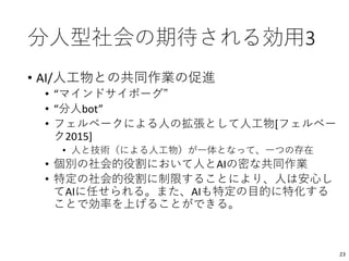 分人型社会の期待される効用3
• AI/人工物との共同作業の促進
• “マインドサイボーグ”
• “分人bot”
• フェルベークによる人の拡張として人工物[フェルベー
ク2015]
• 人と技術（による人工物）が一体となって、一つの存在
• 個別の社会的役割において人とAIの密な共同作業
• 特定の社会的役割に制限することにより、人は安心し
てAIに任せられる。また、AIも特定の目的に特化する
ことで効率を上げることができる。
23
 