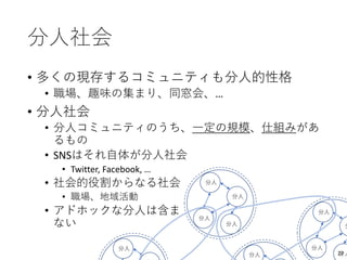 分人社会
• 多くの現存するコミュニティも分人的性格
• 職場、趣味の集まり、同窓会、…
• 分人社会
• 分人コミュニティのうち、一定の規模、仕組みがあ
るもの
• SNSはそれ自体が分人社会
• Twitter, Facebook, …
• 社会的役割からなる社会
• 職場、地域活動
• アドホックな分人は含ま
ない
分人
分人
分人
分人
分人
分人
分
分人
分人
分人 27
 
