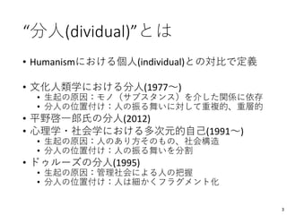 “分人(dividual)”とは
• Humanismにおける個人(individual)との対比で定義
• 文化人類学における分人(1977〜)
• 生起の原因：モノ（サブスタンス）を介した関係に依存
• 分人の位置付け：人の振る舞いに対して重複的、重層的
• 平野啓一郎氏の分人(2012)
• 心理学・社会学における多次元的自己(1991〜)
• 生起の原因：人のあり方そのもの、社会構造
• 分人の位置付け：人の振る舞いを分割
• ドゥルーズの分人(1995)
• 生起の原因：管理社会による人の把握
• 分人の位置付け：人は細かくフラグメント化
3
 