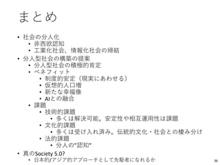 まとめ
• 社会の分人化
• 非西欧認知
• 工業化社会、情報化社会の帰結
• 分人型社会の構築の提案
• 分人型社会の積極的肯定
• ベネフィット
• 制度的安定（現実にあわせる）
• 仮想的人口増
• 新たな幸福像
• AIとの融合
• 課題
• 技術的課題
• 多くは解決可能。安定性や相互運用性は課題
• 文化的課題
• 多くは受け入れ済み。伝統的文化・社会との棲み分け
• 法的課題
• 分人の”認知”
• 真のSociety 5.0?
• 日本的/アジア的アプローチとして先駆者になれるか 36
 