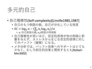 多元的自己
• 自己複雑性(Self-complexity)[Linville1985,1987]
• 自己のもつ側面の数、自己が分化している程度
• 𝑆𝐶 = log2 𝑛 − 𝑖 𝑛𝑖 log2 𝑛𝑖 𝑛
• n: 自己側面の数, ni:i側面の特徴数
• 自己複雑性が高いほど、否定的感情が他の側面に影
響を与えず、ストレスから生じる否定的感情に対し
てのバッファ（緩衝）になる。
• メタ分析では、バッファ効果へのサポートはとても
少なく、むしろ抑圧的効果と関係するとも[Rafaeli-
Mor2002]
9
 