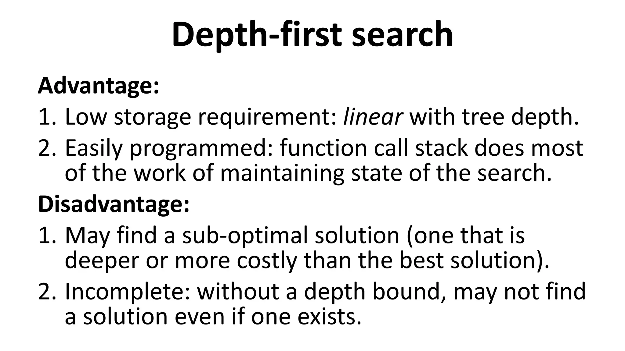 Depth-first search
Advantage:
1. Low storage requirement: linear with tree depth.
2. Easily programmed: function call stack does most
of the work of maintaining state of the search.
Disadvantage:
1. May find a sub-optimal solution (one that is
deeper or more costly than the best solution).
2. Incomplete: without a depth bound, may not find
a solution even if one exists.
 