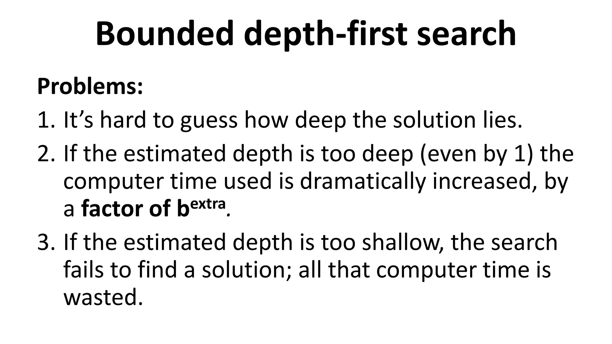 Bounded depth-first search
Problems:
1. It’s hard to guess how deep the solution lies.
2. If the estimated depth is too deep (even by 1) the
computer time used is dramatically increased, by
a factor of bextra.
3. If the estimated depth is too shallow, the search
fails to find a solution; all that computer time is
wasted.
 