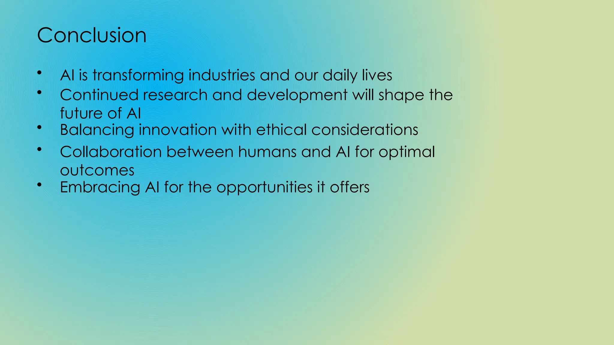 Conclusion
• AI is transforming industries and our daily lives
• Continued research and development will shape the
future of AI
• Balancing innovation with ethical considerations
• Collaboration between humans and AI for optimal
outcomes
• Embracing AI for the opportunities it offers
 