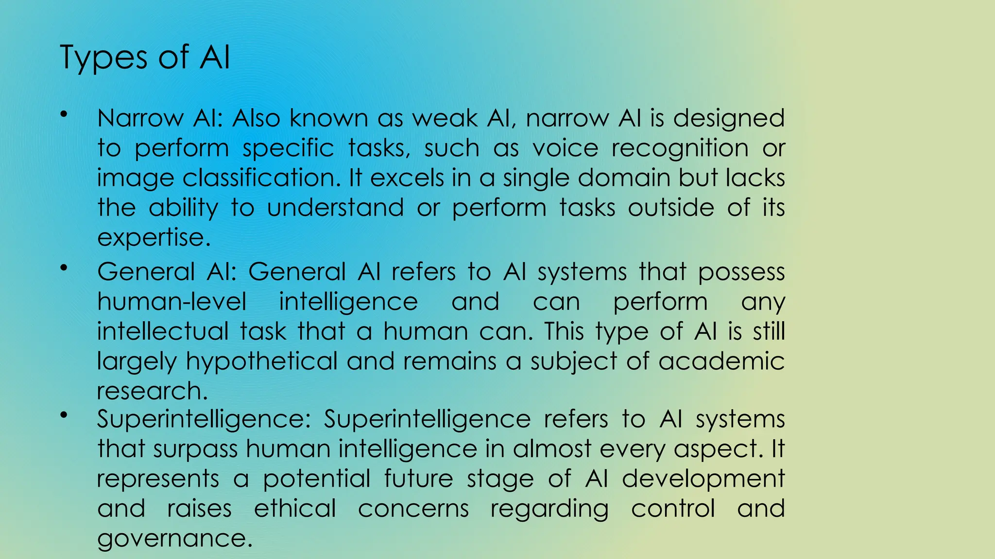 Types of AI
• Narrow AI: Also known as weak AI, narrow AI is designed
to perform specific tasks, such as voice recognition or
image classification. It excels in a single domain but lacks
the ability to understand or perform tasks outside of its
expertise.
• General AI: General AI refers to AI systems that possess
human-level intelligence and can perform any
intellectual task that a human can. This type of AI is still
largely hypothetical and remains a subject of academic
research.
• Superintelligence: Superintelligence refers to AI systems
that surpass human intelligence in almost every aspect. It
represents a potential future stage of AI development
and raises ethical concerns regarding control and
governance.
 