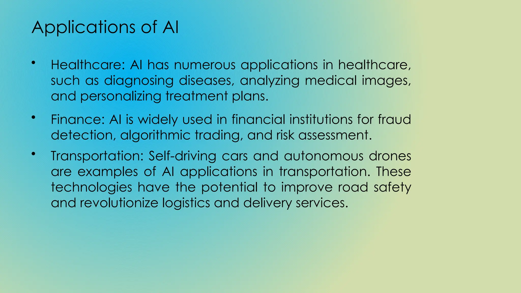 Applications of AI
• Healthcare: AI has numerous applications in healthcare,
such as diagnosing diseases, analyzing medical images,
and personalizing treatment plans.
• Finance: AI is widely used in financial institutions for fraud
detection, algorithmic trading, and risk assessment.
• Transportation: Self-driving cars and autonomous drones
are examples of AI applications in transportation. These
technologies have the potential to improve road safety
and revolutionize logistics and delivery services.
 