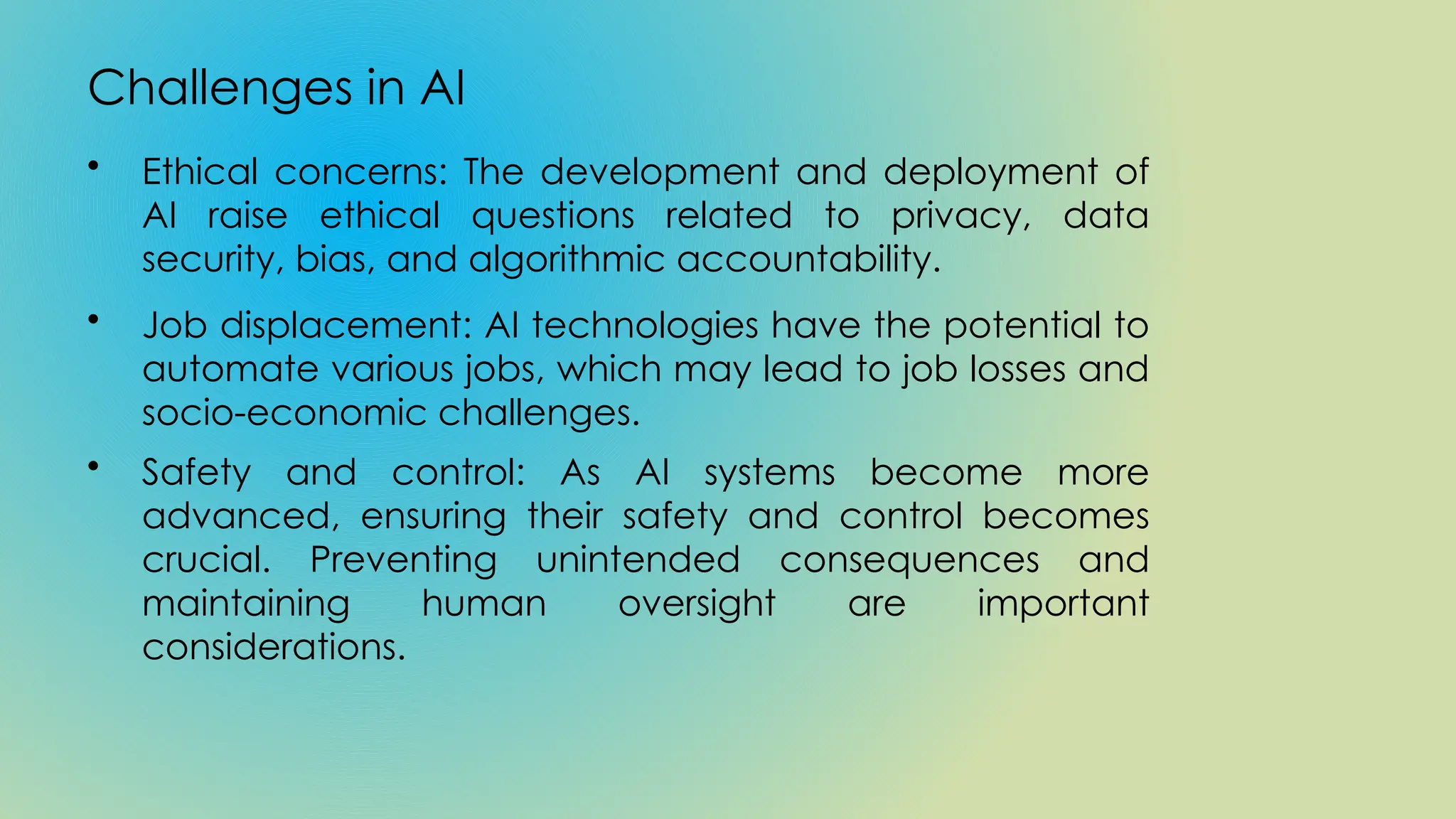 Challenges in AI
• Ethical concerns: The development and deployment of
AI raise ethical questions related to privacy, data
security, bias, and algorithmic accountability.
• Job displacement: AI technologies have the potential to
automate various jobs, which may lead to job losses and
socio-economic challenges.
• Safety and control: As AI systems become more
advanced, ensuring their safety and control becomes
crucial. Preventing unintended consequences and
maintaining human oversight are important
considerations.
 