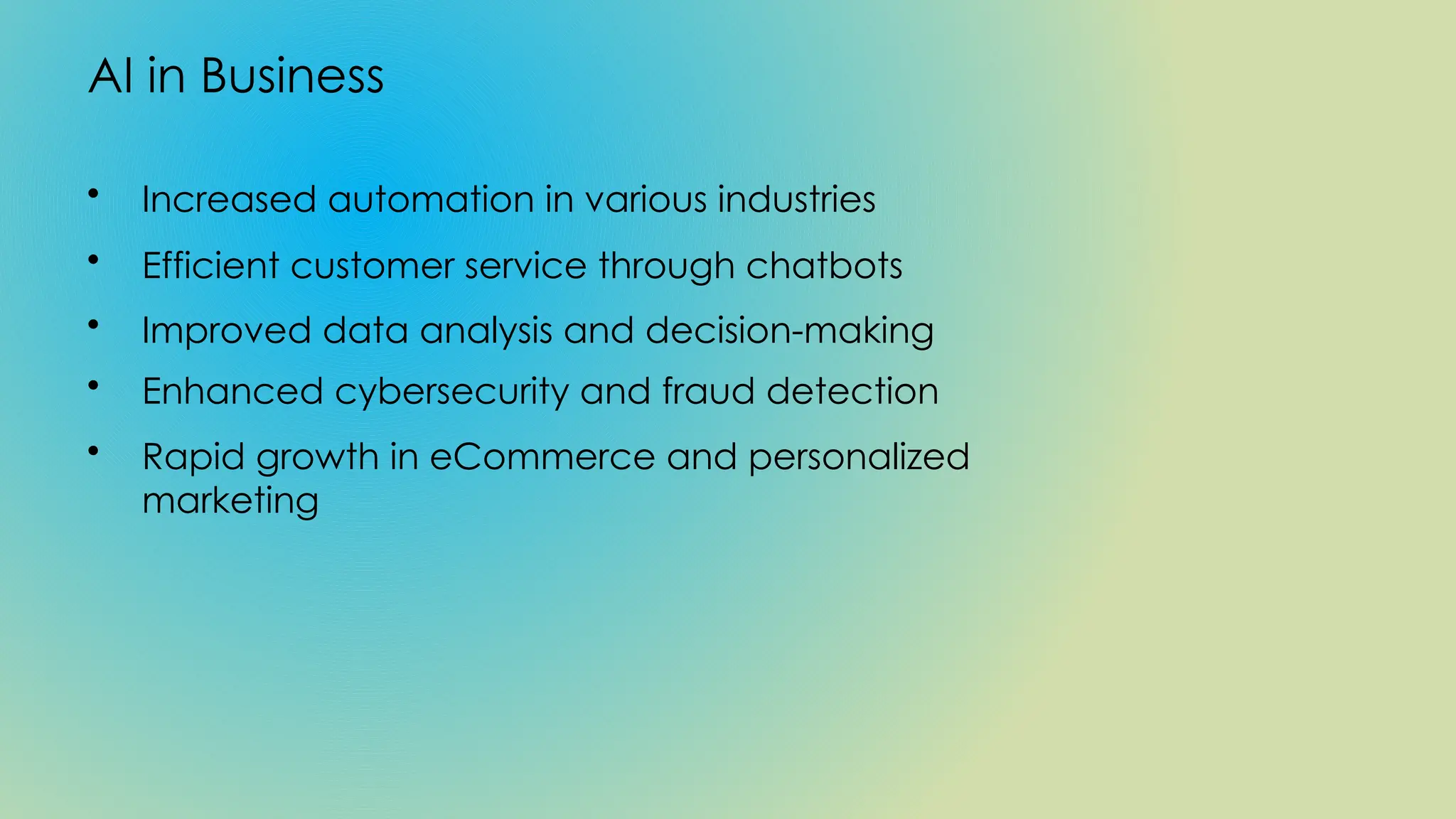 AI in Business
• Increased automation in various industries
• Efficient customer service through chatbots
• Improved data analysis and decision-making
• Enhanced cybersecurity and fraud detection
• Rapid growth in eCommerce and personalized
marketing
 