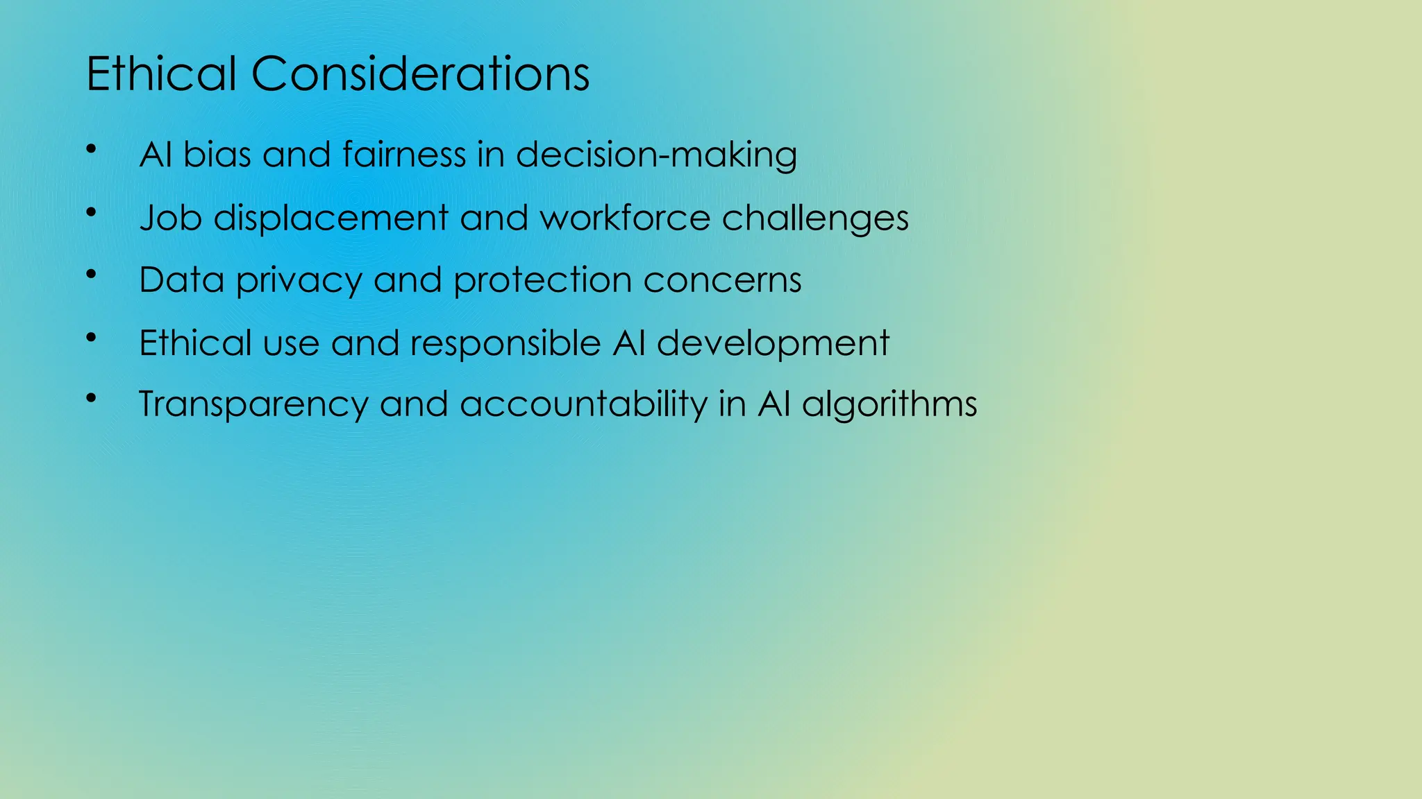 Ethical Considerations
• AI bias and fairness in decision-making
• Job displacement and workforce challenges
• Data privacy and protection concerns
• Ethical use and responsible AI development
• Transparency and accountability in AI algorithms
 