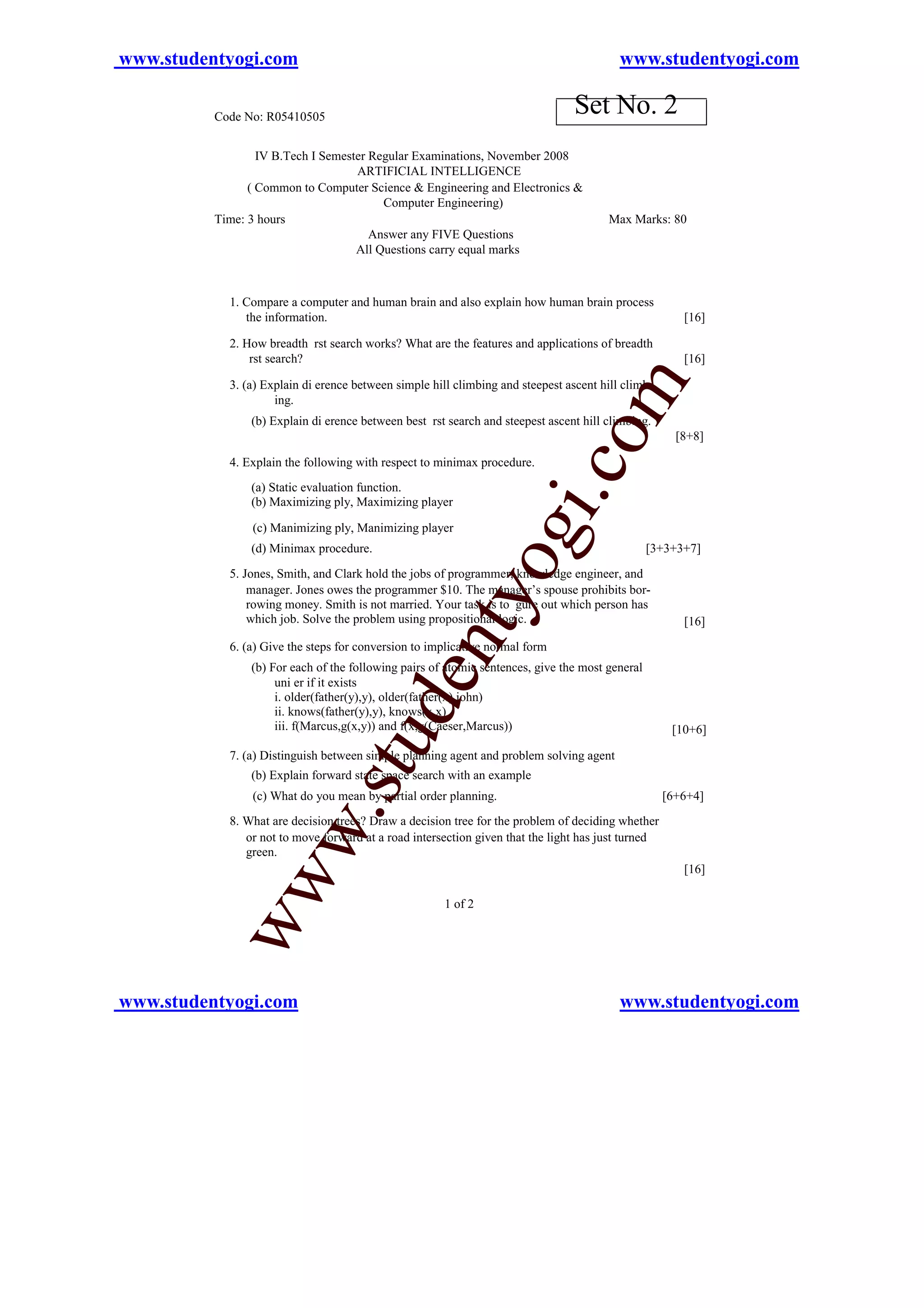 www.studentyogi.com                                                                       www.studentyogi.com

          Code No: R05410505
                                                                                 Set No. 2
                  IV B.Tech I Semester Regular Examinations, November 2008
                                    ARTIFICIAL INTELLIGENCE
                ( Common to Computer Science & Engineering and Electronics &
                                         Computer Engineering)
          Time: 3 hours                                                                 Max Marks: 80
                                       Answer any FIVE Questions
                                    All Questions carry equal marks



            1. Compare a computer and human brain and also explain how human brain process
               the information.                                                                        [16]

            2. How breadth rst search works? What are the features and applications of breadth
                rst search?                                                                            [16]




                                                                                 om
            3. (a) Explain di erence between simple hill climbing and steepest ascent hill climb-
                     ing.
                (b) Explain di erence between best rst search and steepest ascent hill climbing.
                                                                                                      [8+8]

            4. Explain the following with respect to minimax procedure.




                                                                         i.c
                (a) Static evaluation function.
                (b) Maximizing ply, Maximizing player

                (c) Manimizing ply, Manimizing player
                (d) Minimax procedure.
                                                                og
            5. Jones, Smith, and Clark hold the jobs of programmer, knowledge engineer, and
                                                                                                 [3+3+3+7]


                manager. Jones owes the programmer $10. The manager’s spouse prohibits bor-
                                                    nty
                rowing money. Smith is not married. Your task is to gure out which person has
                which job. Solve the problem using propositional logic.                                [16]

            6. (a) Give the steps for conversion to implicative normal form
                (b) For each of the following pairs of atomic sentences, give the most general
                                           de


                     uni er if it exists
                     i. older(father(y),y), older(father(x),john)
                     ii. knows(father(y),y), knows(x,x)
                     iii. f(Marcus,g(x,y)) and f(x,g(Caeser,Marcus))                                 [10+6]
                                  u



            7. (a) Distinguish between simple planning agent and problem solving agent
                              .st




                (b) Explain forward state space search with an example
                (c) What do you mean by partial order planning.                                     [6+6+4]
            8. What are decision trees? Draw a decision tree for the problem of deciding whether
              w




               or not to move forward at a road intersection given that the light has just turned
               green.
                                                                                                       [16]
           ww




                                                       1 of 2




www.studentyogi.com                                                                       www.studentyogi.com
 