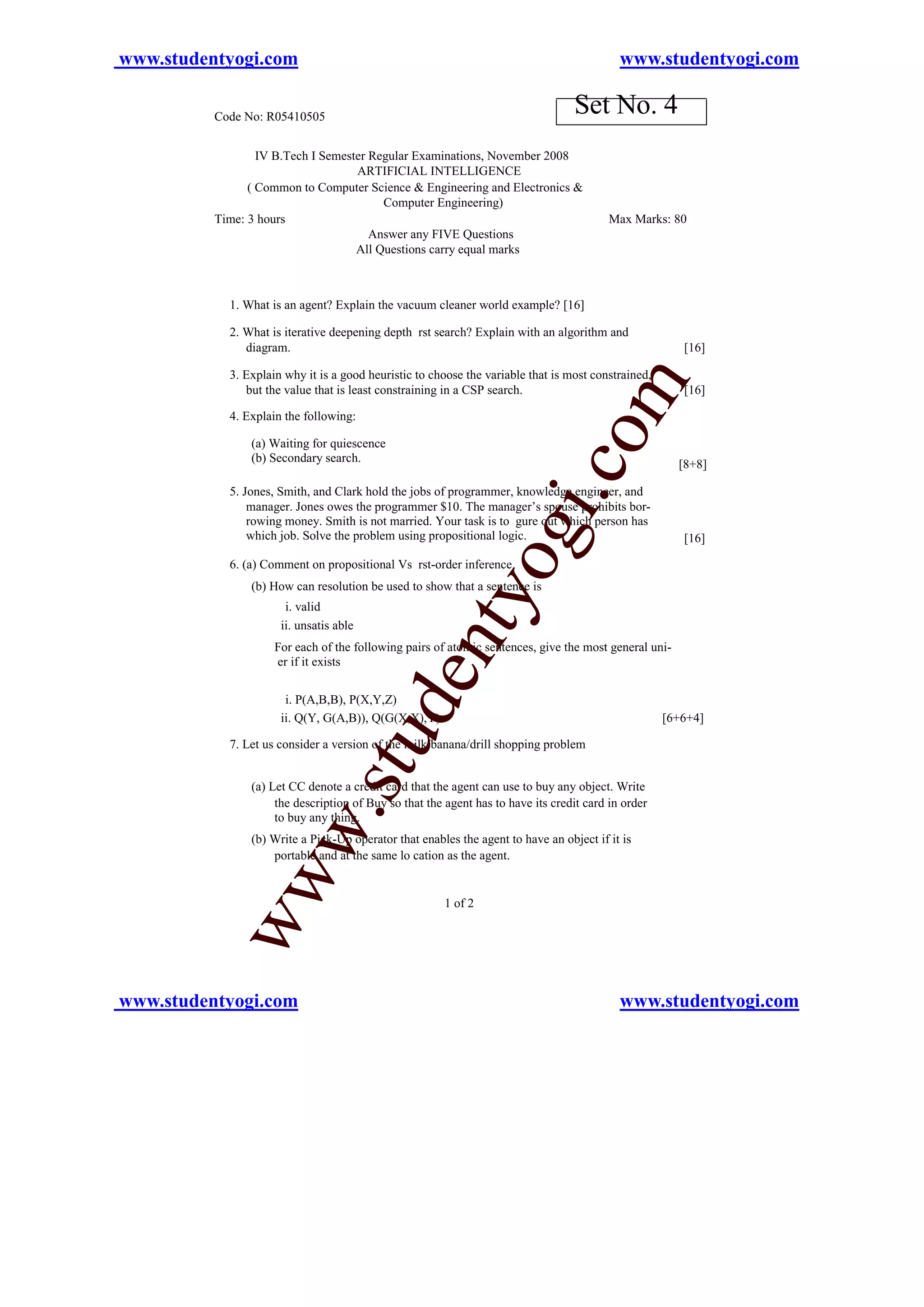 www.studentyogi.com                                                                         www.studentyogi.com

          Code No: R05410505
                                                                                  Set No. 4
                  IV B.Tech I Semester Regular Examinations, November 2008
                                    ARTIFICIAL INTELLIGENCE
                ( Common to Computer Science & Engineering and Electronics &
                                         Computer Engineering)
          Time: 3 hours                                                                   Max Marks: 80
                                       Answer any FIVE Questions
                                    All Questions carry equal marks



            1. What is an agent? Explain the vacuum cleaner world example? [16]

            2. What is iterative deepening depth rst search? Explain with an algorithm and
               diagram.                                                                                 [16]

            3. Explain why it is a good heuristic to choose the variable that is most constrained,




                                                                                   om
               but the value that is least constraining in a CSP search.                                [16]

            4. Explain the following:

                (a) Waiting for quiescence
                (b) Secondary search.
                                                                                                       [8+8]




                                                                          i.c
            5. Jones, Smith, and Clark hold the jobs of programmer, knowledge engineer, and
                manager. Jones owes the programmer $10. The manager’s spouse prohibits bor-
                rowing money. Smith is not married. Your task is to gure out which person has
                                                                 og
                which job. Solve the problem using propositional logic.

            6. (a) Comment on propositional Vs rst-order inference
                                                                                                        [16]


                (b) How can resolution be used to show that a sentence is
                                                    nty
                       i. valid
                      ii. unsatis able
                     For each of the following pairs of atomic sentences, give the most general uni-
                     er if it exists
                                             de


                       i. P(A,B,B), P(X,Y,Z)
                      ii. Q(Y, G(A,B)), Q(G(X,X),Y)                                                  [6+6+4]
                                   u



            7. Let us consider a version of the milk/banana/drill shopping problem
                               .st




                (a) Let CC denote a credit card that the agent can use to buy any object. Write
                     the description of Buy so that the agent has to have its credit card in order
                     to buy any thing.
              w




                (b) Write a Pick-Up operator that enables the agent to have an object if it is
                    portable and at the same lo cation as the agent.
           ww




                                                        1 of 2




www.studentyogi.com                                                                         www.studentyogi.com
 