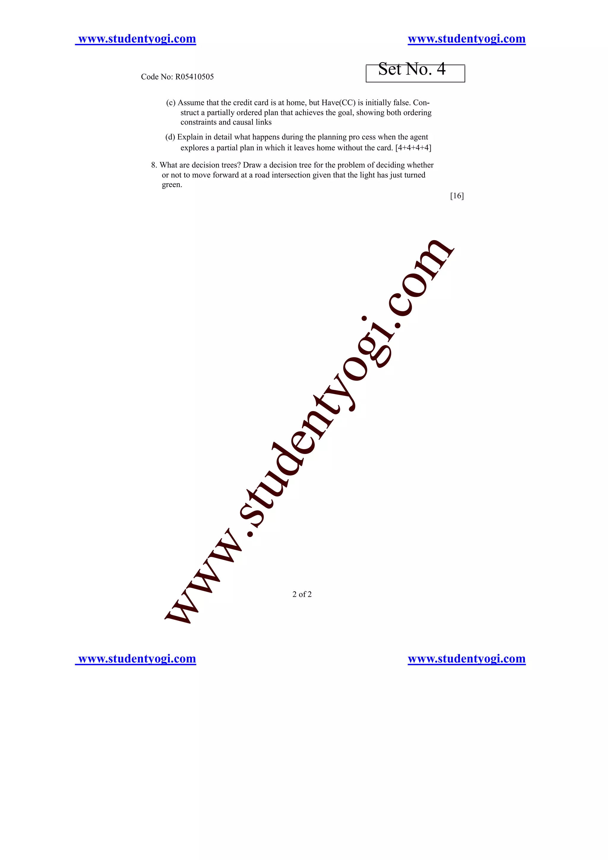 www.studentyogi.com                                                                      www.studentyogi.com

          Code No: R05410505
                                                                                Set No. 4
                (c) Assume that the credit card is at home, but Have(CC) is initially false. Con-
                    struct a partially ordered plan that achieves the goal, showing both ordering
                    constraints and causal links
                (d) Explain in detail what happens during the planning pro cess when the agent
                     explores a partial plan in which it leaves home without the card. [4+4+4+4]

            8. What are decision trees? Draw a decision tree for the problem of deciding whether
               or not to move forward at a road intersection given that the light has just turned
               green.
                                                                                                    [16]




                                                                                 om
                                                                        i.c
                                                               og
                                                   nty
                                  u        de
              w               .st
           ww




                                                      2 of 2




www.studentyogi.com                                                                      www.studentyogi.com
 