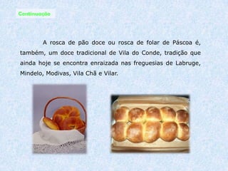 Gastronomia 	Em Vila do Conde, a gastronomia reflecte a sua situação geográfica em relação ao mar e à rica região agrícola. É particularmente apreciado o cabrito assado, a pescada à marinheiro e toda a variedade de peixes e mariscos sempre frescos. 
