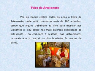 ContinuaçãoOs doces conventuais são uma tradição secular em Vila do Conde. Os Conventos e Mosteiros foram, desde cedo, os grandes impulsionadores destas tradições, e Vila do Conde é disso exemplo, com os Mosteiros de Santa Clara ou Vairão. O Convento de Santa Clara, onde a arte de doçaria atingiu o maior esmero e perfeição, foi uma verdadeira escola. Entre diversas especialidades, destacam-se os doces de ovos. 
