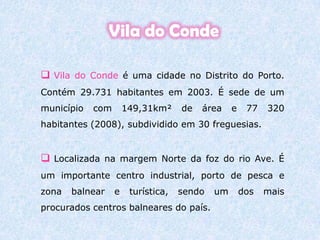 Vila do CondeVila do Conde é uma cidade no Distrito do Porto. Contém 29.731 habitantes em 2003. É sede de um município com 149,31km² de área e 77 320 habitantes (2008), subdividido em 30 freguesias. 
