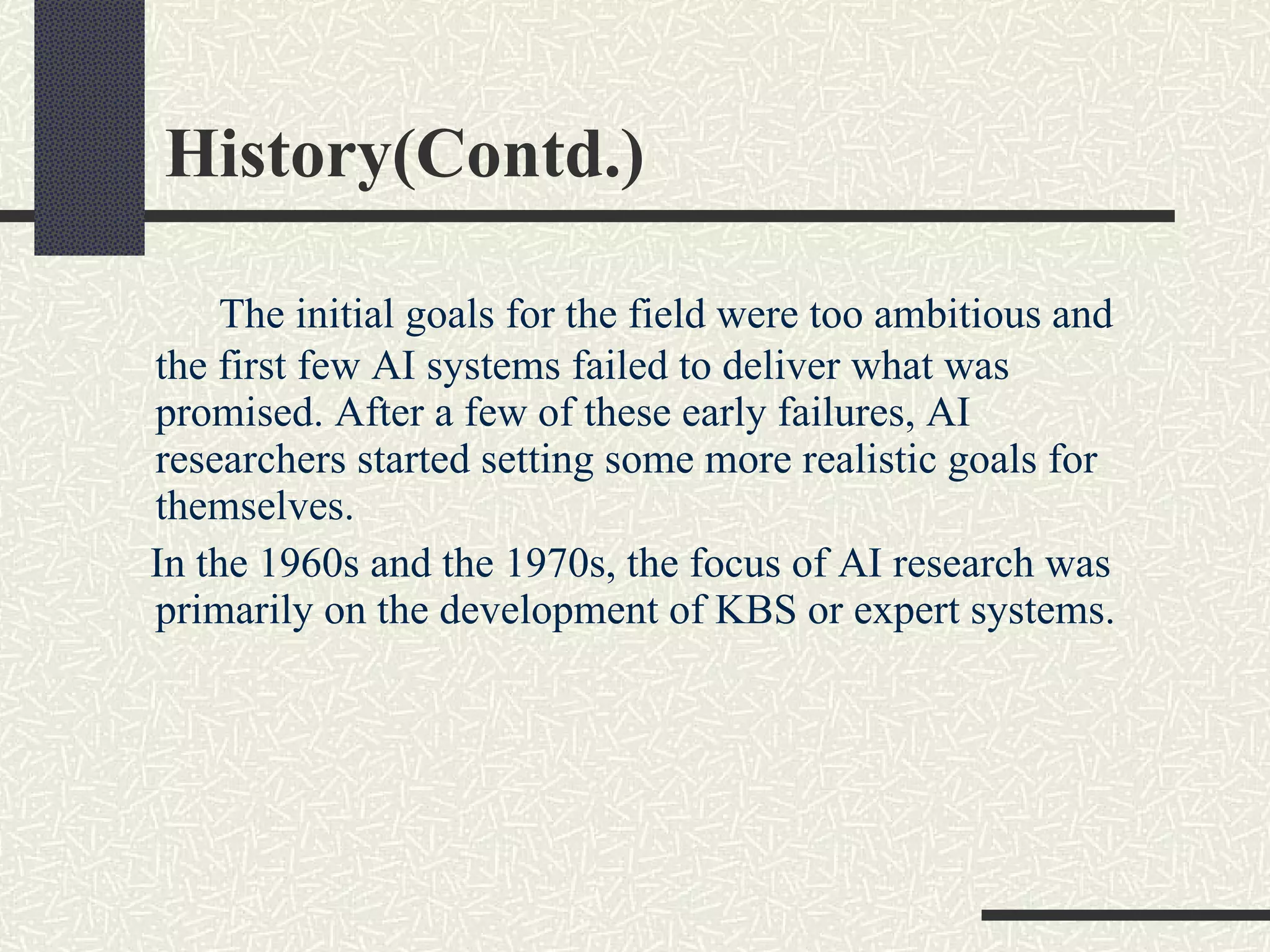 History(Contd.) The initial goals for the field were too ambitious and the first few AI systems failed to deliver what was promised. After a few of these early failures, AI researchers started setting some more realistic goals for themselves.  In the 1960s and the 1970s, the focus of AI research was primarily on the development of KBS or expert systems. 