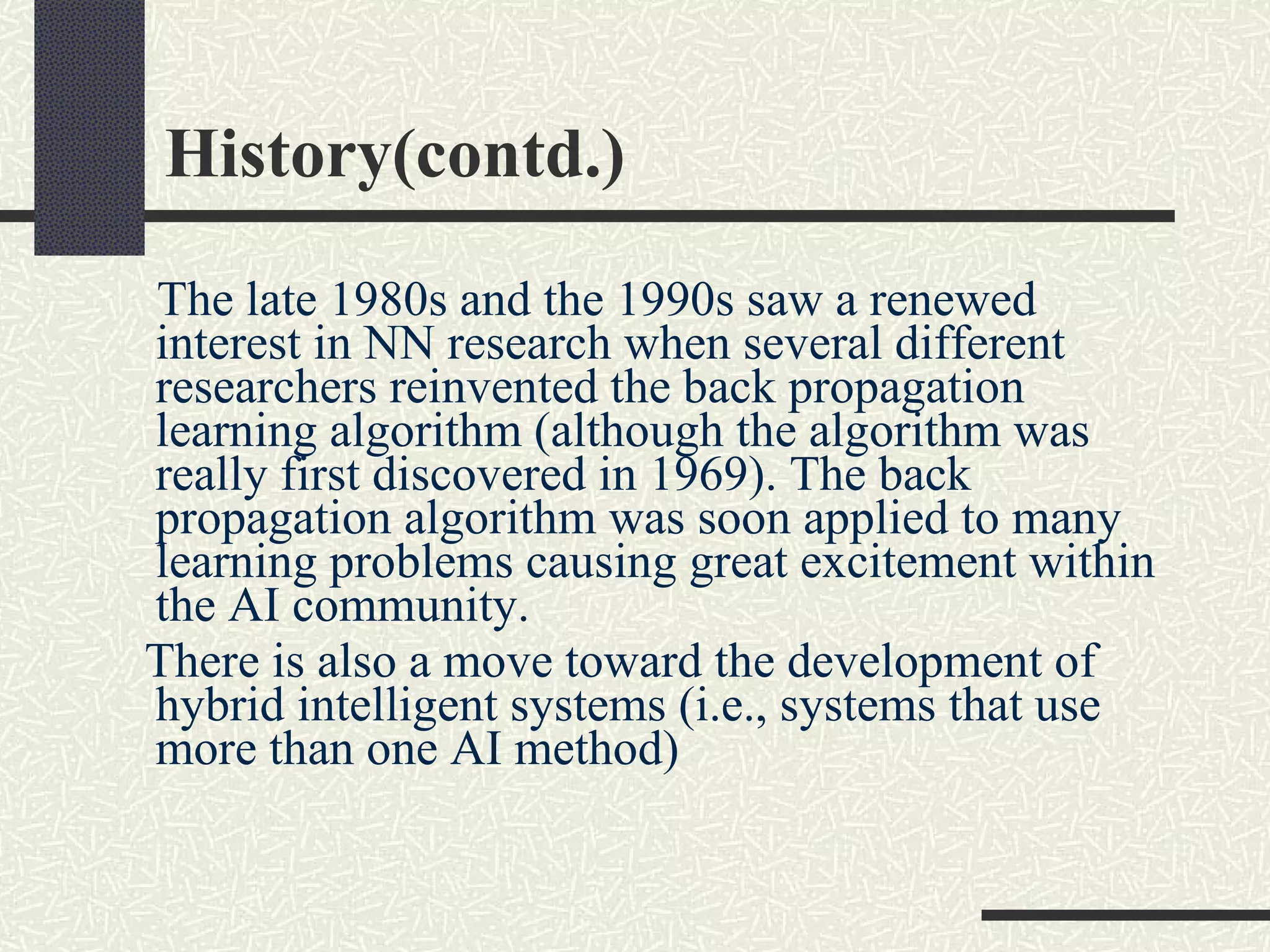 History(contd.) The late 1980s and the 1990s saw a renewed interest in NN research when several different researchers reinvented the back propagation learning algorithm (although the algorithm was really first discovered in 1969). The back propagation algorithm was soon applied to many learning problems causing great excitement within the AI community.  There is also a move toward the development of hybrid intelligent systems (i.e., systems that use more than one AI method)  