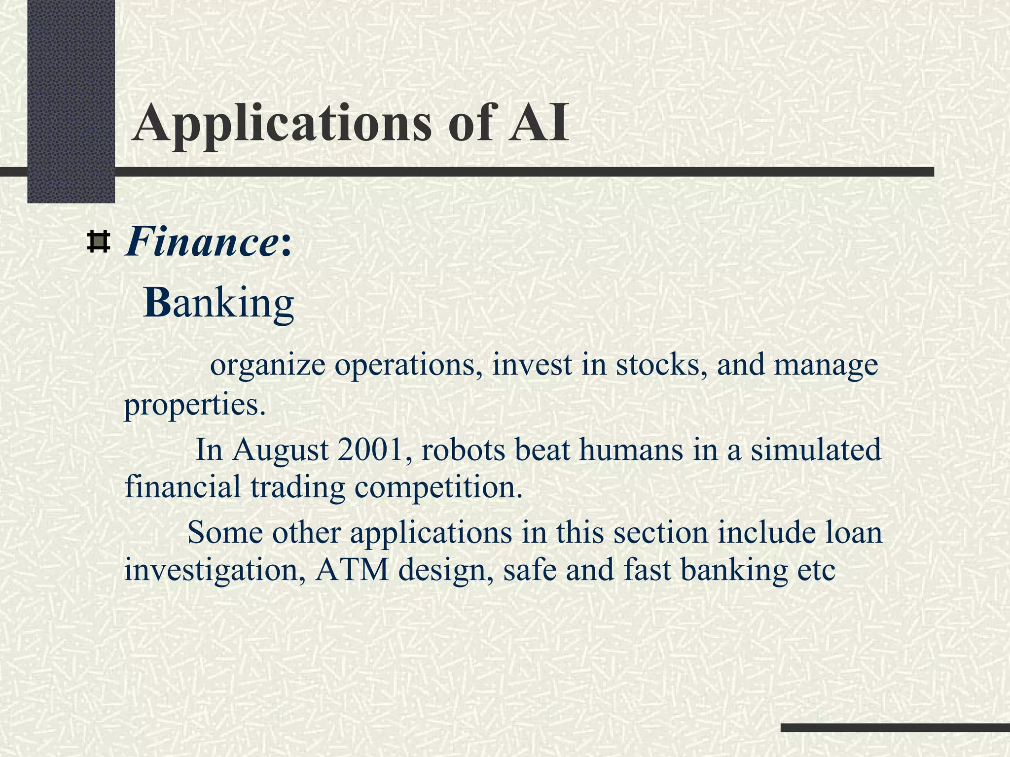 Applications of AI  Finance :   B anking organize operations, invest in stocks, and manage properties. In August 2001, robots beat humans in a simulated financial trading competition. Some other applications in this section include loan investigation, ATM design, safe and fast banking etc 