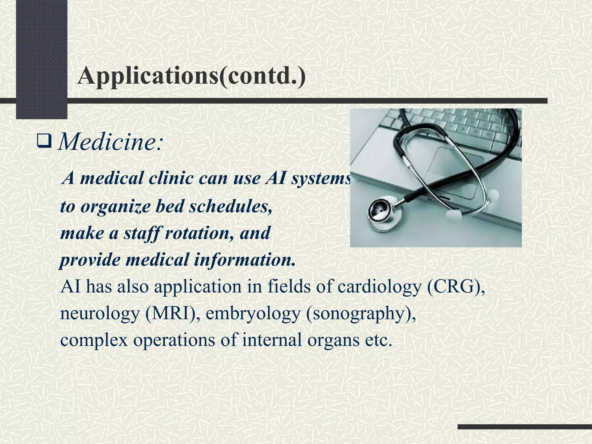 Applications(contd.) Medicine: A medical clinic can use AI systems  to organize bed schedules,  make a staff rotation, and  provide medical information.   AI has also application in fields of cardiology (CRG), neurology (MRI), embryology (sonography),  complex operations of internal organs etc. 