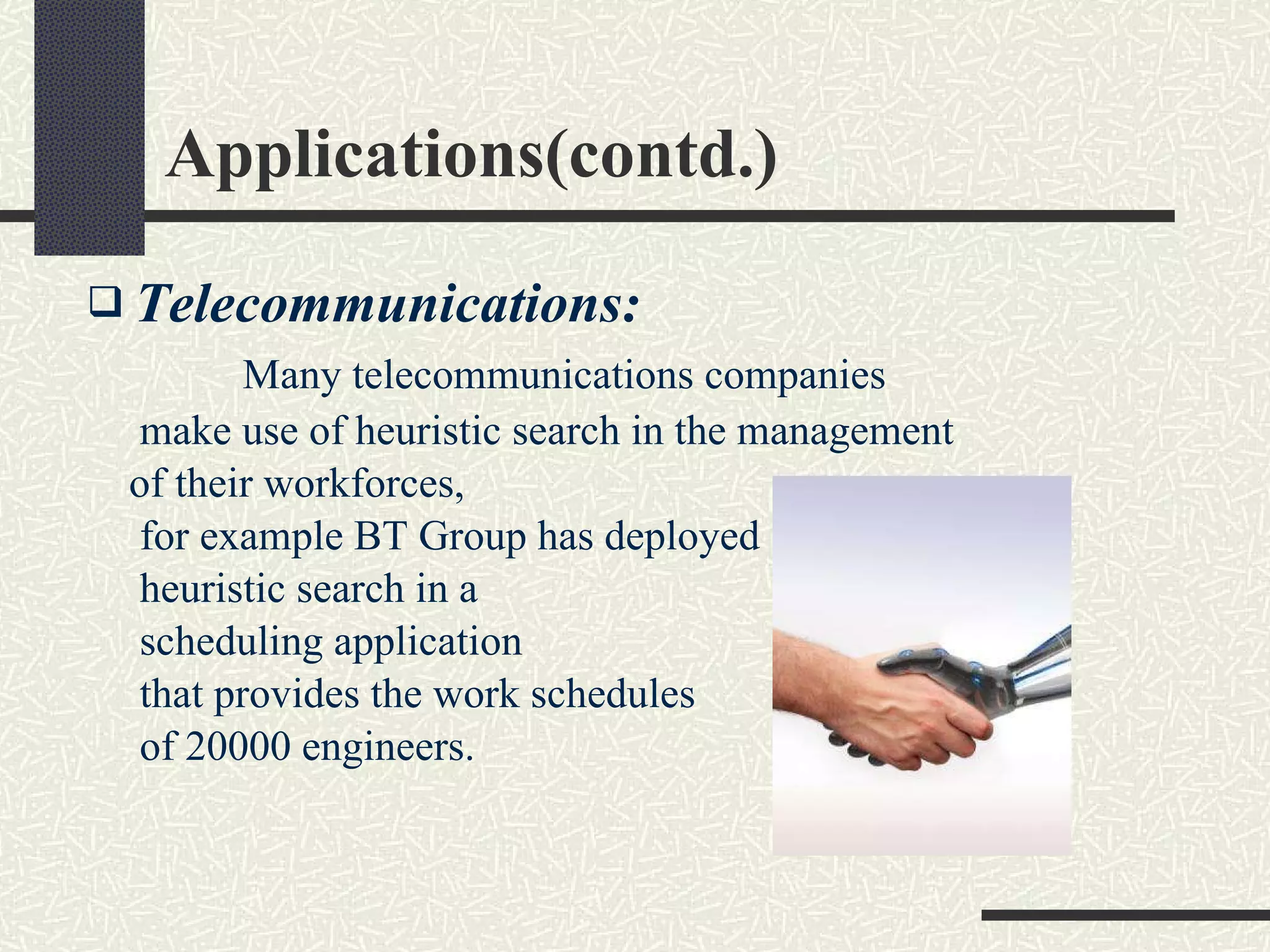 Applications(contd.) Telecommunications: Many telecommunications companies  make use of heuristic search in the management  of their workforces,  for example BT Group has deployed heuristic search in a  scheduling application  that provides the work schedules of 20000 engineers. 