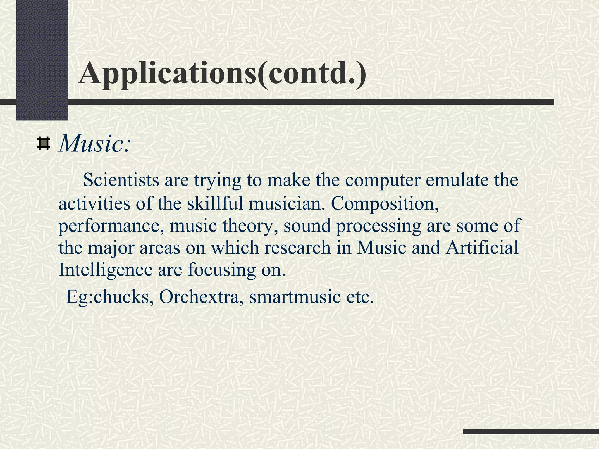 Applications(contd.) Music:   Scientists are trying to make the computer emulate the activities of the skillful musician. Composition, performance, music theory, sound processing are some of the major areas on which research in Music and Artificial Intelligence are focusing on. Eg:chucks, Orchextra, smartmusic etc. 