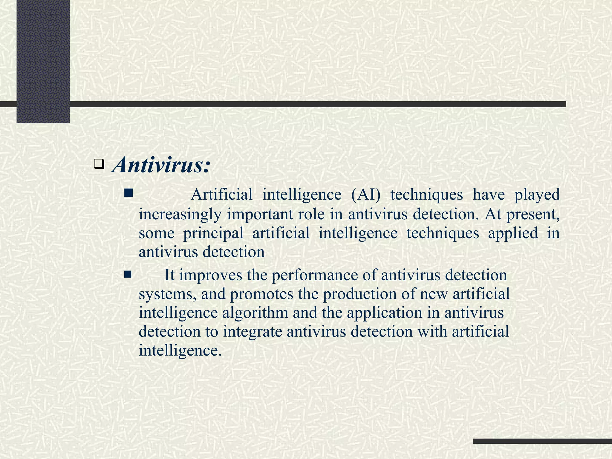 Antivirus: Artificial intelligence (AI) techniques have played increasingly important role in antivirus detection. At present, some principal artificial intelligence techniques applied in antivirus detection It improves the performance of antivirus detection systems, and promotes the production of new artificial intelligence algorithm and the application in antivirus detection to integrate antivirus detection with artificial intelligence.  