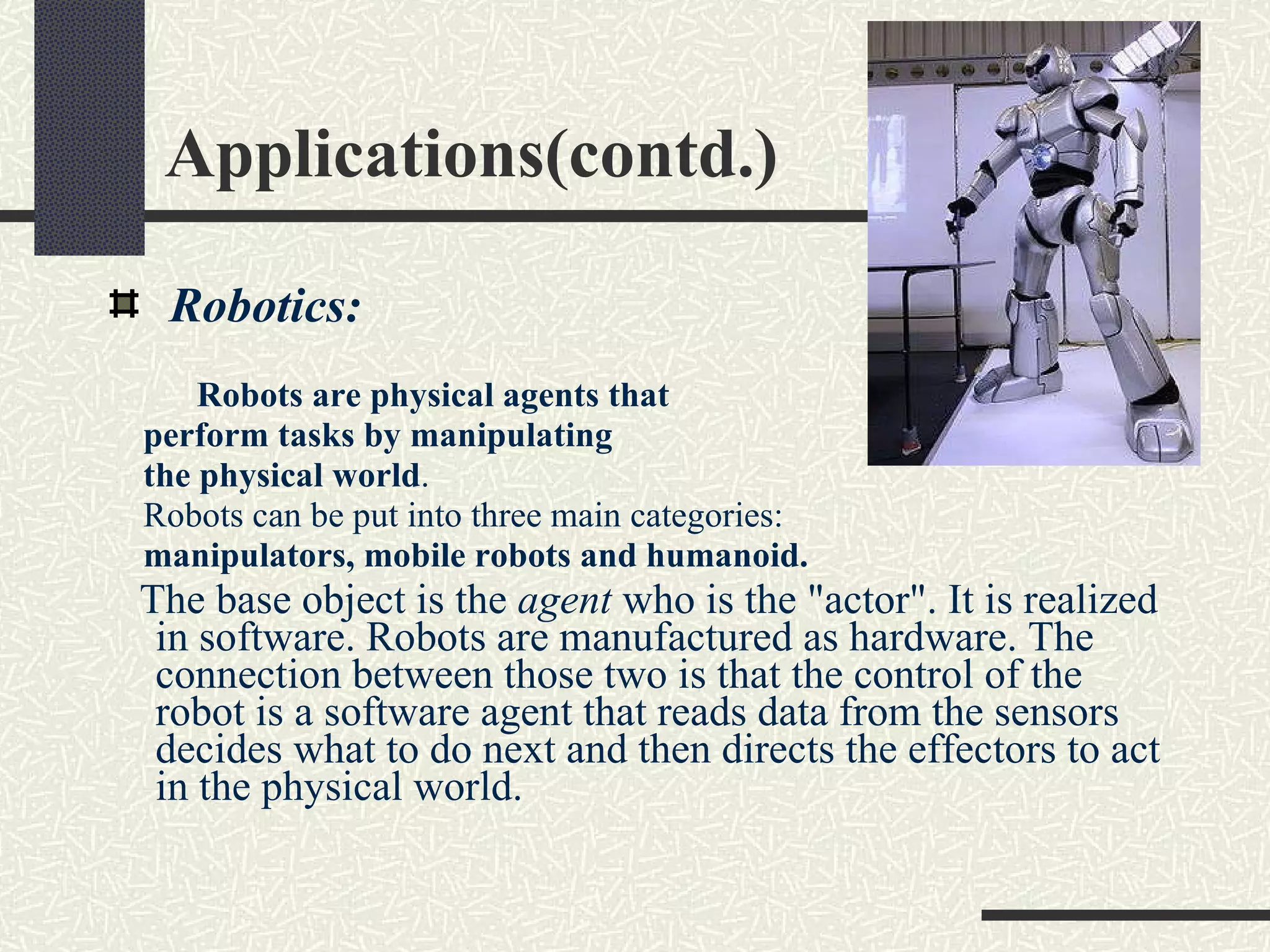 Applications(contd.) Robotics:  Robots are physical agents that  perform tasks by manipulating  the physical world . Robots can be put into three main categories: manipulators, mobile robots and humanoid.  The base object is the  agent  who is the &quot;actor&quot;. It is realized in software. Robots are manufactured as hardware. The connection between those two is that the control of the robot is a software agent that reads data from the sensors decides what to do next and then directs the effectors to act in the physical world. 