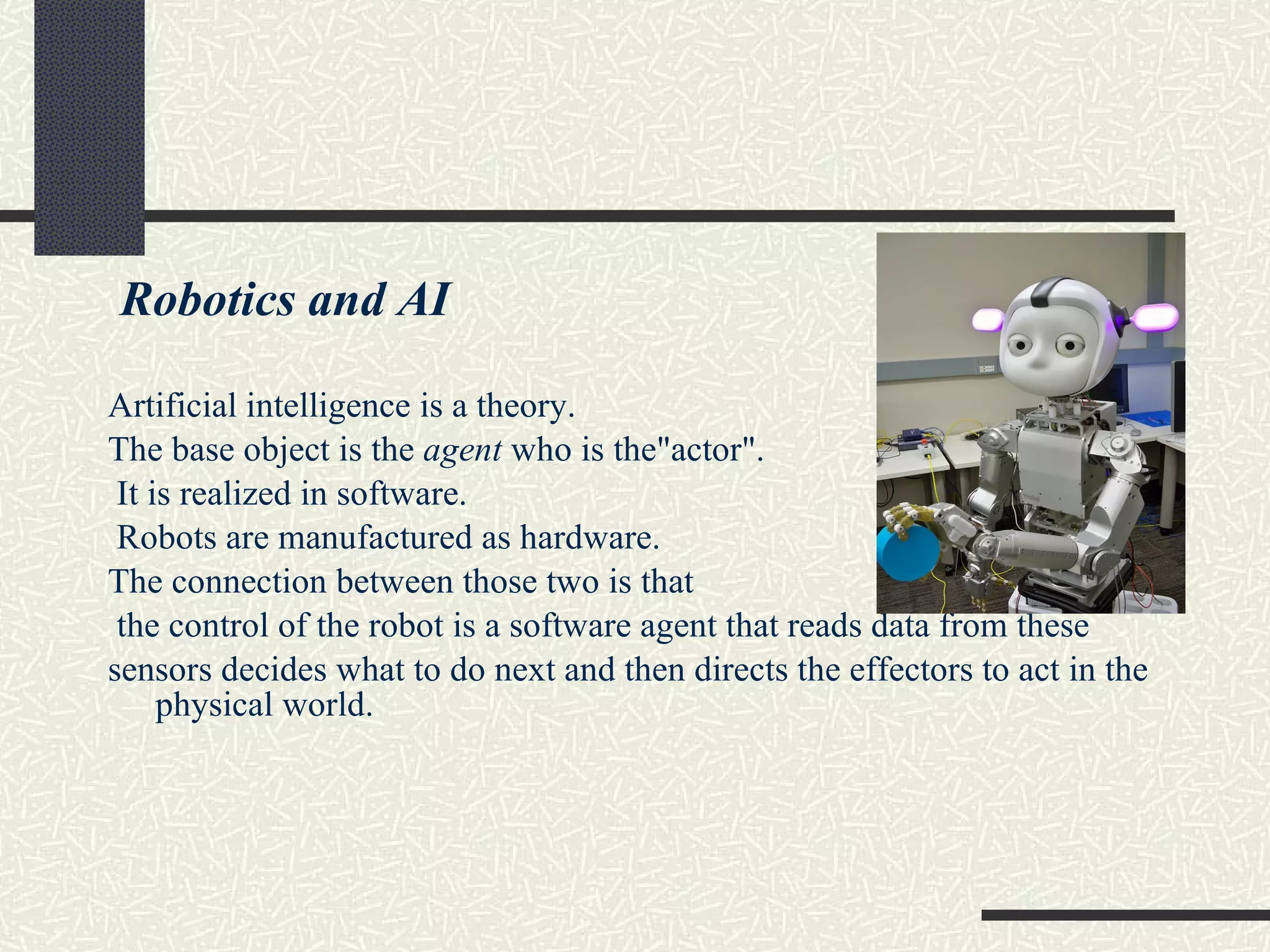 Robotics and AI Artificial intelligence is a theory.  The base object is the  agent  who is the&quot;actor&quot;. It is realized in software.  Robots are manufactured as hardware.  The connection between those two is that the control of the robot is a software agent that reads data from these sensors decides what to do next and then directs the effectors to act in the physical world. 