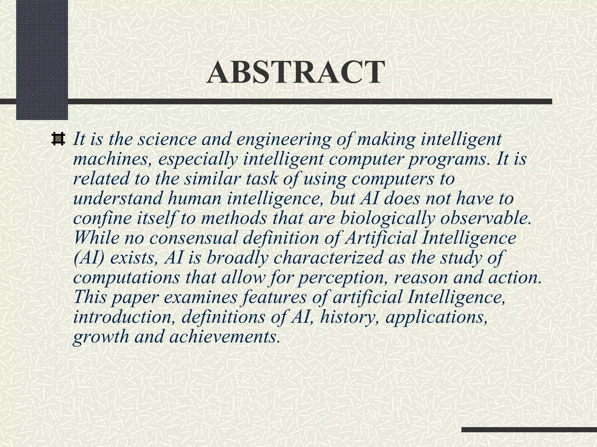 ABSTRACT It is the science and engineering of making intelligent machines, especially intelligent computer programs. It is related to the similar task of using computers to understand human intelligence, but AI does not have to confine itself to methods that are biologically observable. While no consensual definition of Artificial Intelligence (AI) exists, AI is broadly characterized as the study of computations that allow for perception, reason and action. This paper examines features of artificial Intelligence, introduction, definitions of AI, history, applications, growth and achievements. 