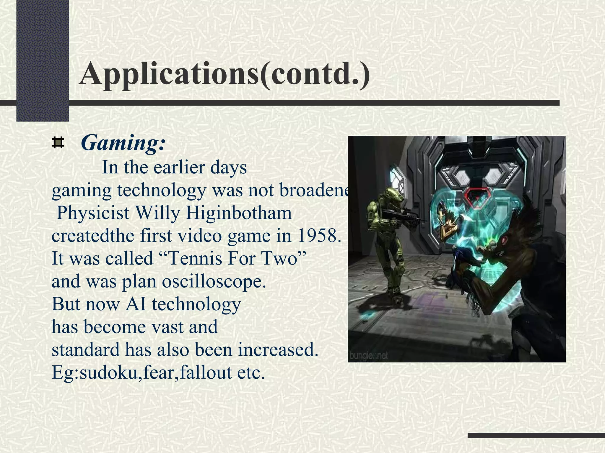 Applications(contd.) Gaming:   In the earlier days  gaming technology was not broadened. Physicist Willy Higinbotham  createdthe first video game in 1958.  It was called “Tennis For Two”  and was plan oscilloscope.  But now AI technology  has become vast and  standard has also been increased.  Eg:sudoku,fear,fallout etc.  