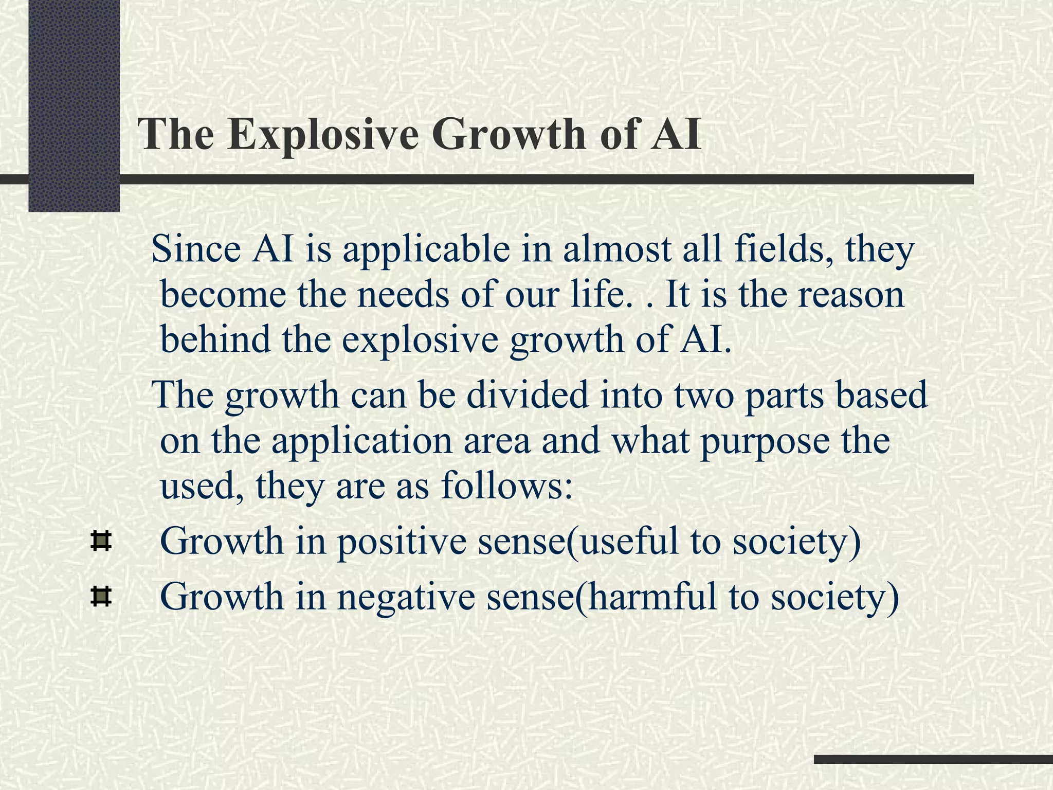 The Explosive Growth of AI Since AI is applicable in almost all fields, they become the needs of our life. . It is the reason behind the explosive growth of AI. The growth can be divided into two parts based on the application area and what purpose the used, they are as follows: Growth in positive sense(useful to society) Growth in negative sense(harmful to society)  