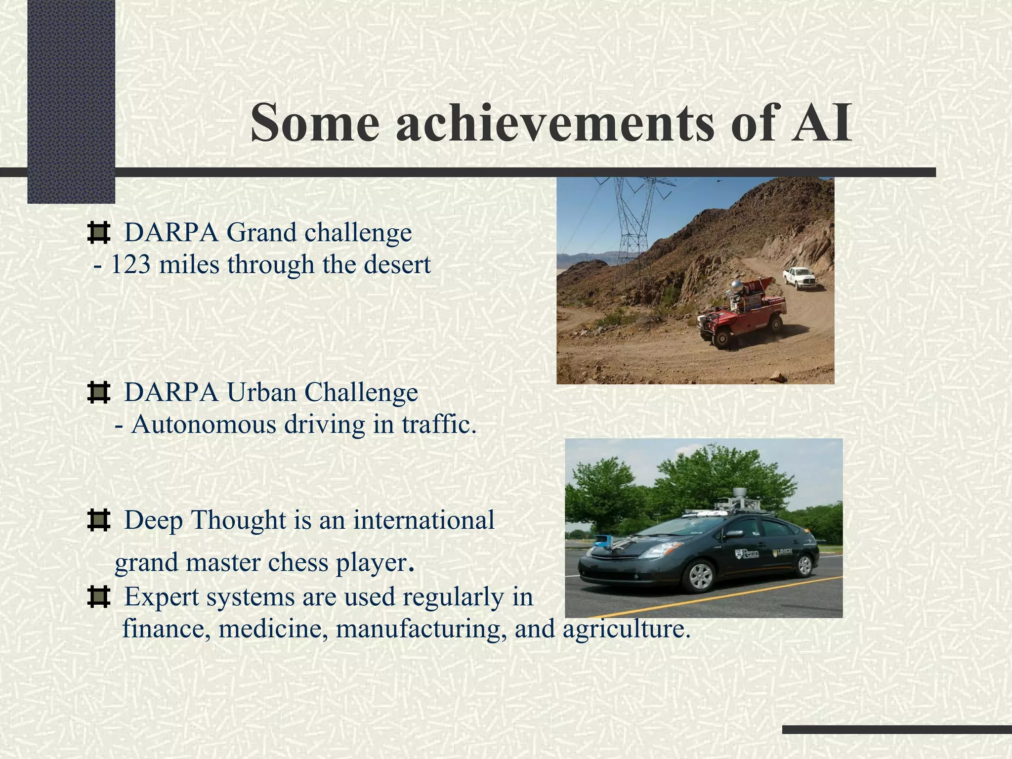 Some achievements of AI DARPA Grand challenge - 123 miles through the desert DARPA Urban Challenge - Autonomous driving in traffic. Deep Thought is an international  grand master chess player .  Expert systems are used regularly in  finance, medicine, manufacturing, and agriculture. 