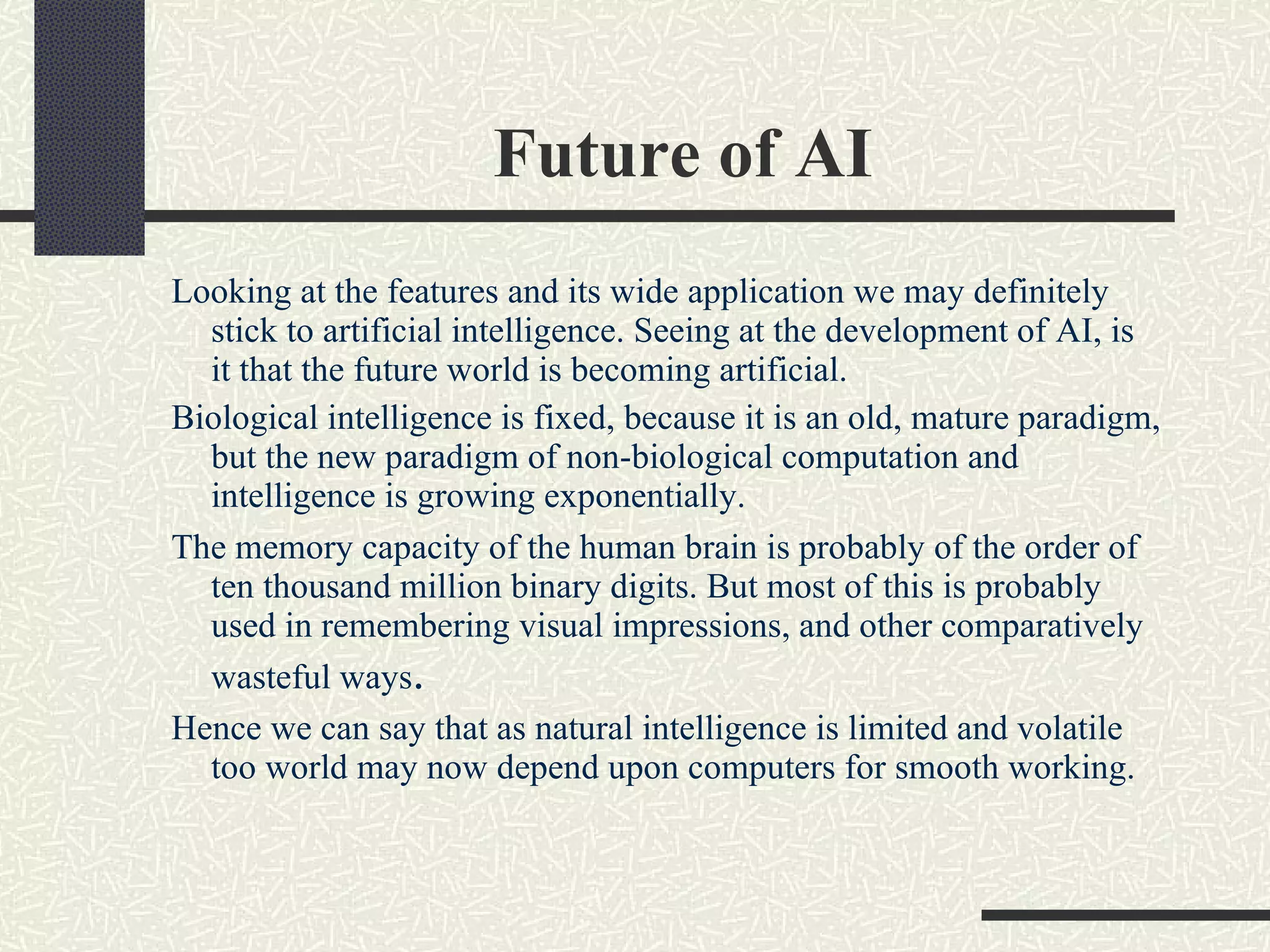 Future of AI  Looking at the features and its wide application we may definitely stick to artificial intelligence. Seeing at the development of AI, is it that the future world is becoming artificial.  Biological intelligence is fixed, because it is an old, mature paradigm, but the new paradigm of non-biological computation and intelligence is growing exponentially. The memory capacity of the human brain is probably of the order of ten thousand million binary digits. But most of this is probably used in remembering visual impressions, and other comparatively wasteful ways .  Hence we can say that as natural intelligence is limited and volatile too world may now depend upon computers for smooth working. 