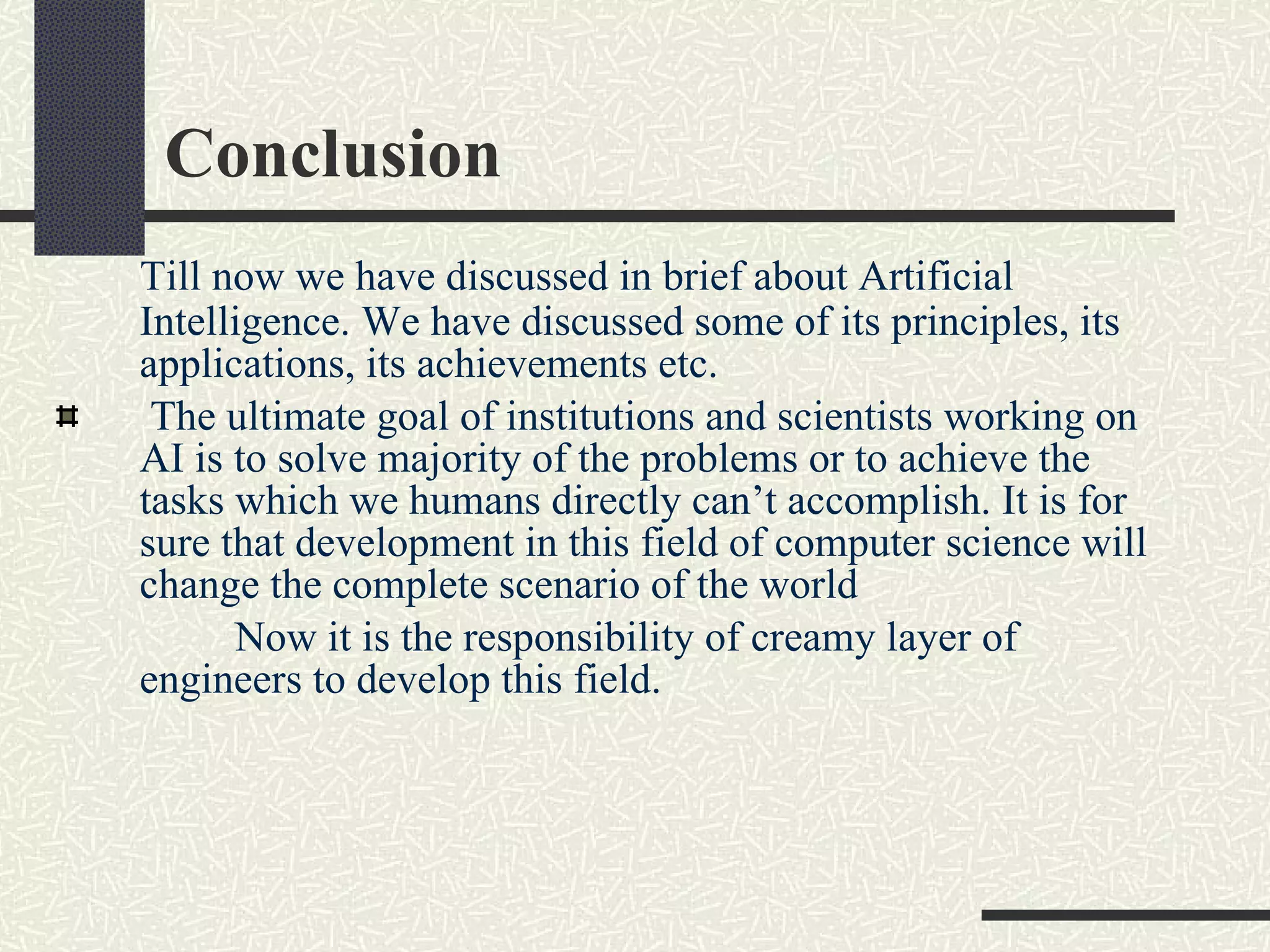 Conclusion Till now we have discussed in brief about Artificial Intelligence. We have discussed some of its principles, its applications, its achievements etc.  The ultimate goal of institutions and scientists working on AI is to solve majority of the problems or to achieve the tasks which we humans directly can’t accomplish. It is for sure that development in this field of computer science will change the complete scenario of the world Now it is the responsibility of creamy layer of engineers to develop this field. 